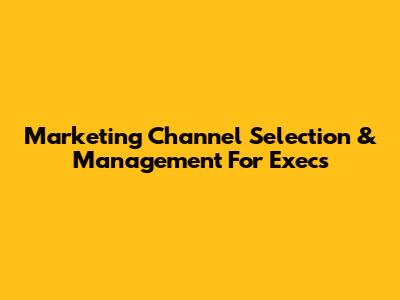 Marketing Channel Selection & Management For Execs