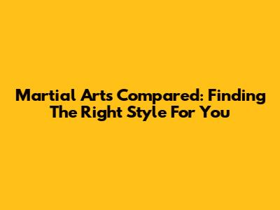 Martial Arts Compared: Finding The Right Style For You