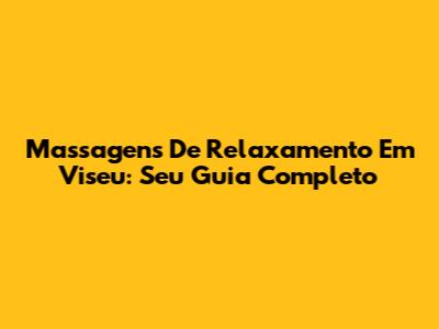 Massagens De Relaxamento Em Viseu: Seu Guia Completo