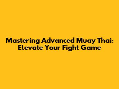 Mastering Advanced Muay Thai: Elevate Your Fight Game
