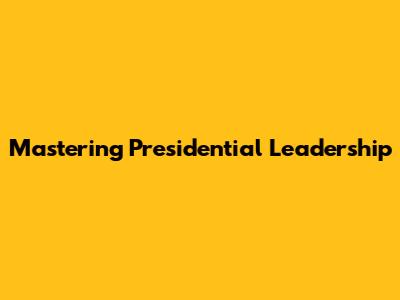 Mastering Presidential Leadership