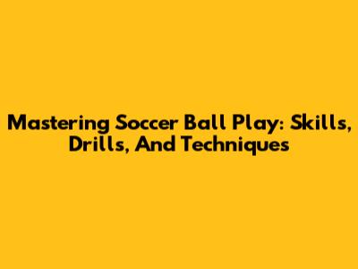 Mastering Soccer Ball Play: Skills, Drills, And Techniques