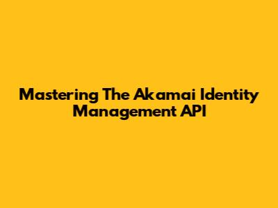 Mastering The Akamai Identity Management API