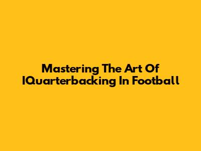 Mastering The Art Of IQuarterbacking In Football