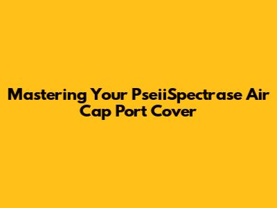 Mastering Your PseiiSpectrase Air Cap Port Cover