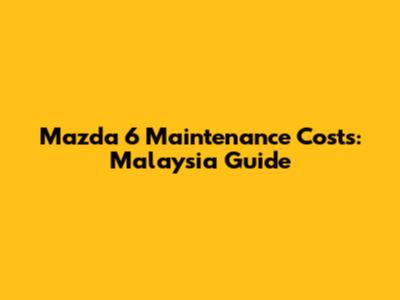 Mazda 6 Maintenance Costs: Malaysia Guide