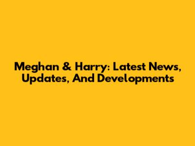 Meghan & Harry: Latest News, Updates, And Developments
