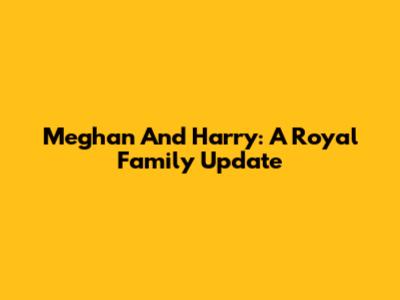 Meghan And Harry: A Royal Family Update