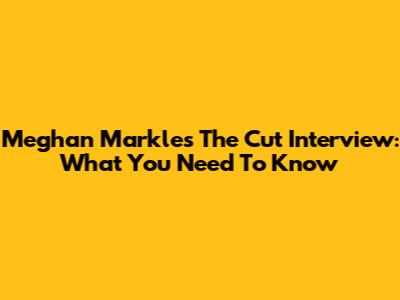 Meghan Markle's 'The Cut' Interview: What You Need To Know