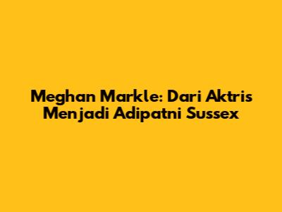 Meghan Markle: Dari Aktris Menjadi Adipatni Sussex