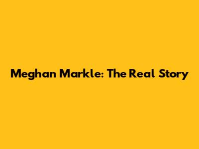 Meghan Markle: The Real Story