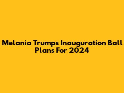 Melania Trump's Inauguration Ball Plans For 2024