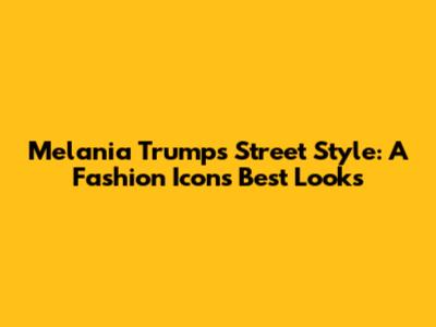Melania Trump's Street Style: A Fashion Icon's Best Looks