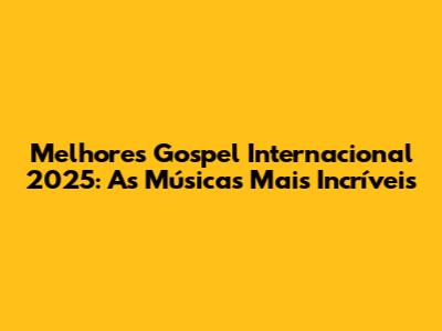 Melhores Gospel Internacional 2025: As Músicas Mais Incríveis