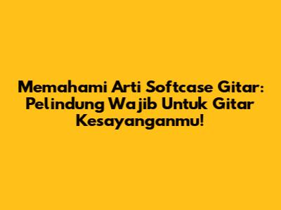 Memahami Arti Softcase Gitar: Pelindung Wajib Untuk Gitar Kesayanganmu!