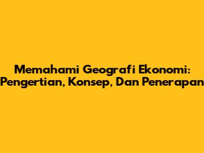 Memahami Geografi Ekonomi: Pengertian, Konsep, Dan Penerapan