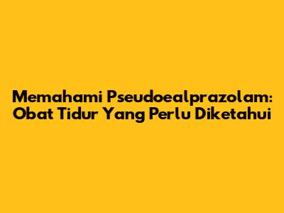 Memahami Pseudoealprazolam: Obat Tidur Yang Perlu Diketahui