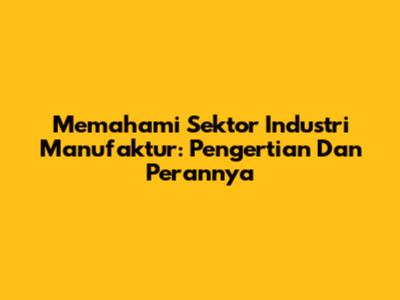 Memahami Sektor Industri Manufaktur: Pengertian Dan Perannya