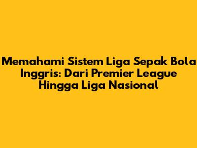 Memahami Sistem Liga Sepak Bola Inggris: Dari Premier League Hingga Liga Nasional