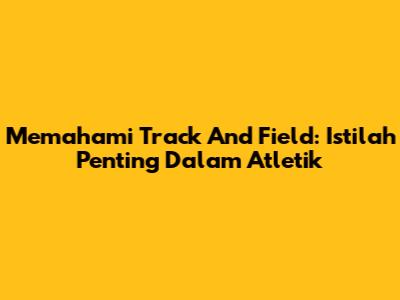 Memahami Track And Field: Istilah Penting Dalam Atletik