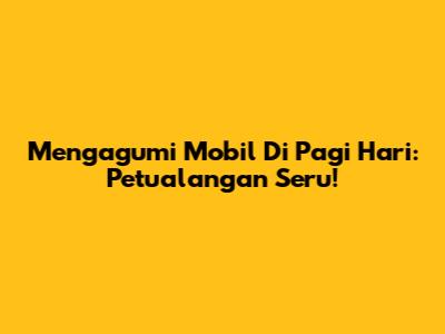 Mengagumi Mobil Di Pagi Hari: Petualangan Seru!