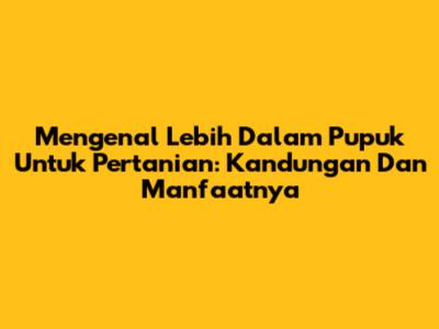 Mengenal Lebih Dalam Pupuk Untuk Pertanian: Kandungan Dan Manfaatnya