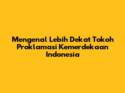 Mengenal Lebih Dekat Tokoh Proklamasi Kemerdekaan Indonesia