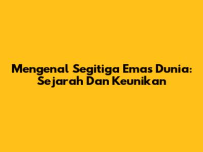 Mengenal Segitiga Emas Dunia: Sejarah Dan Keunikan