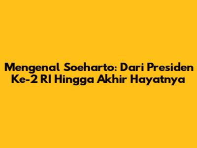 Mengenal Soeharto: Dari Presiden Ke-2 RI Hingga Akhir Hayatnya