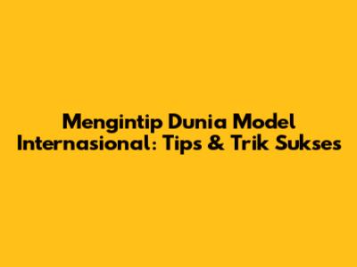 Mengintip Dunia Model Internasional: Tips & Trik Sukses