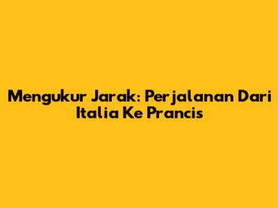 Mengukur Jarak: Perjalanan Dari Italia Ke Prancis