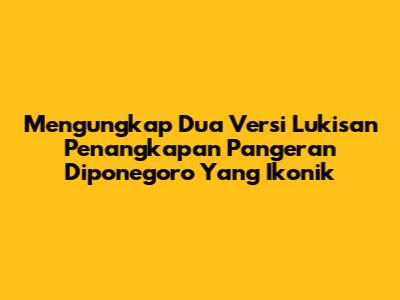 Mengungkap Dua Versi Lukisan Penangkapan Pangeran Diponegoro Yang Ikonik