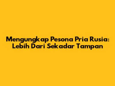 Mengungkap Pesona Pria Rusia: Lebih Dari Sekadar Tampan