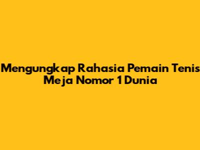 Mengungkap Rahasia Pemain Tenis Meja Nomor 1 Dunia
