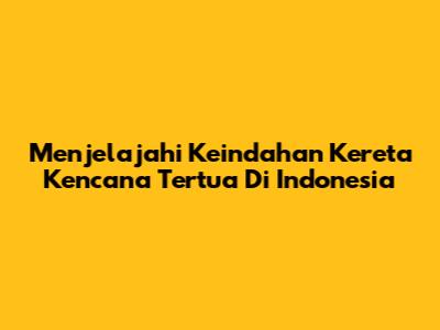 Menjelajahi Keindahan Kereta Kencana Tertua Di Indonesia