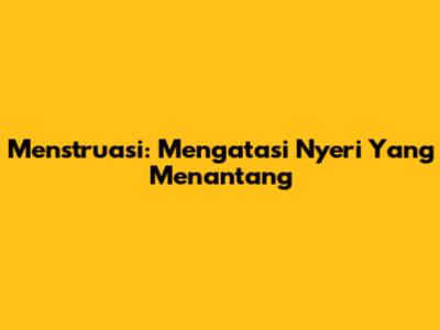 Menstruasi: Mengatasi Nyeri Yang Menantang