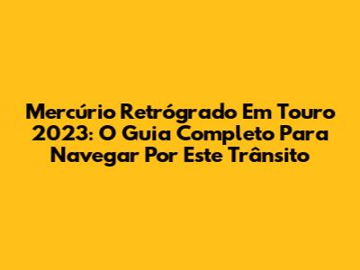 Mercúrio Retrógrado Em Touro 2023: O Guia Completo Para Navegar Por Este Trânsito