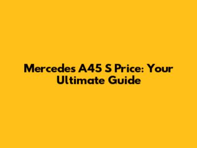 Mercedes A45 S Price: Your Ultimate Guide