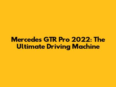 Mercedes GTR Pro 2022: The Ultimate Driving Machine
