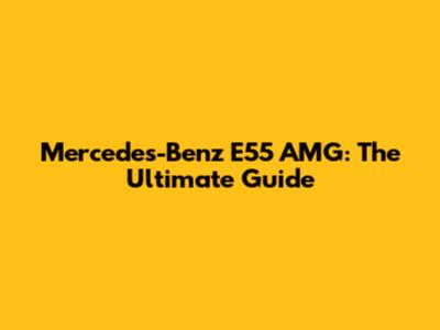 Mercedes-Benz E55 AMG: The Ultimate Guide