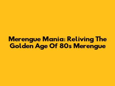Merengue Mania: Reliving The Golden Age Of 80s Merengue