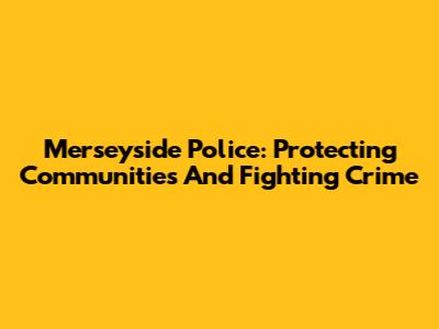 Merseyside Police: Protecting Communities And Fighting Crime