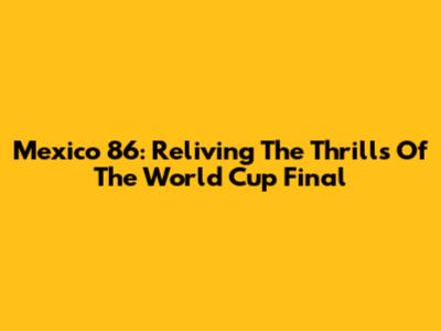 Mexico 86: Reliving The Thrills Of The World Cup Final