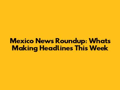 Mexico News Roundup: What's Making Headlines This Week