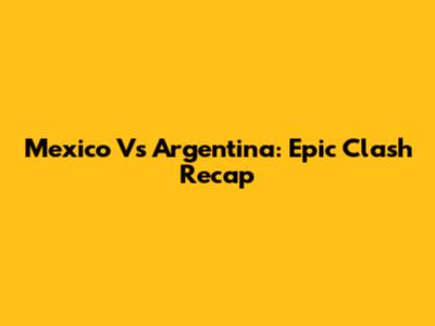 Mexico Vs Argentina: Epic Clash Recap