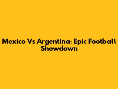 Mexico Vs Argentina: Epic Football Showdown