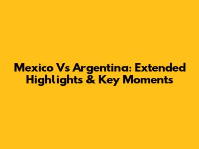 Mexico Vs Argentina: Extended Highlights & Key Moments