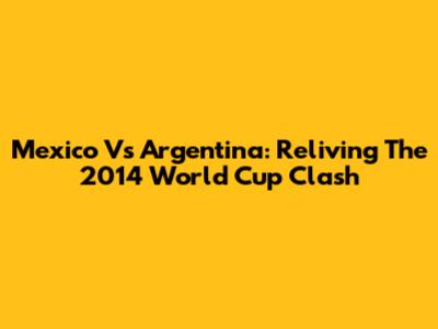 Mexico Vs Argentina: Reliving The 2014 World Cup Clash
