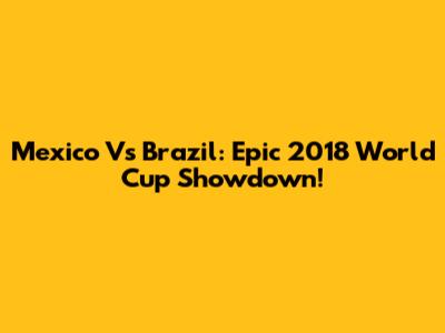 Mexico Vs Brazil: Epic 2018 World Cup Showdown!