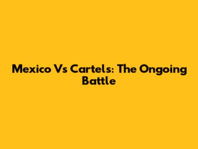 Mexico Vs Cartels: The Ongoing Battle